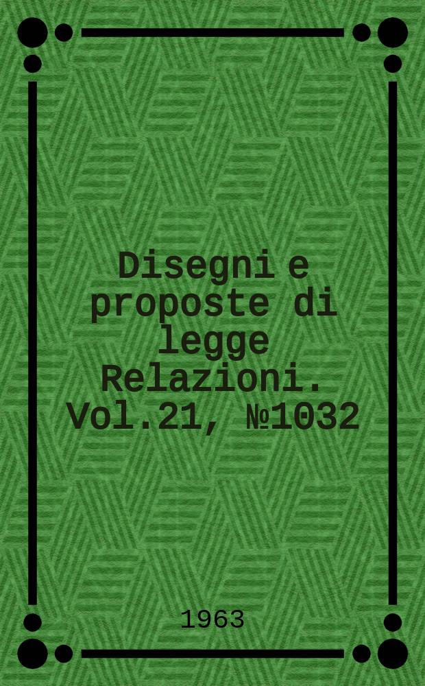 Disegni e proposte di legge Relazioni. Vol.21, №1032