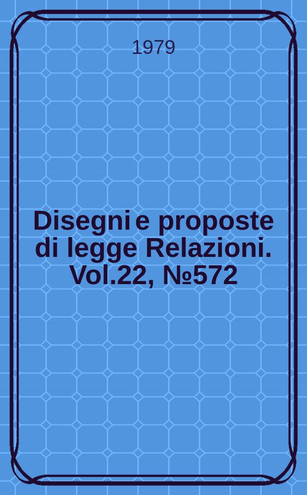 Disegni e proposte di legge Relazioni. Vol.22, №572