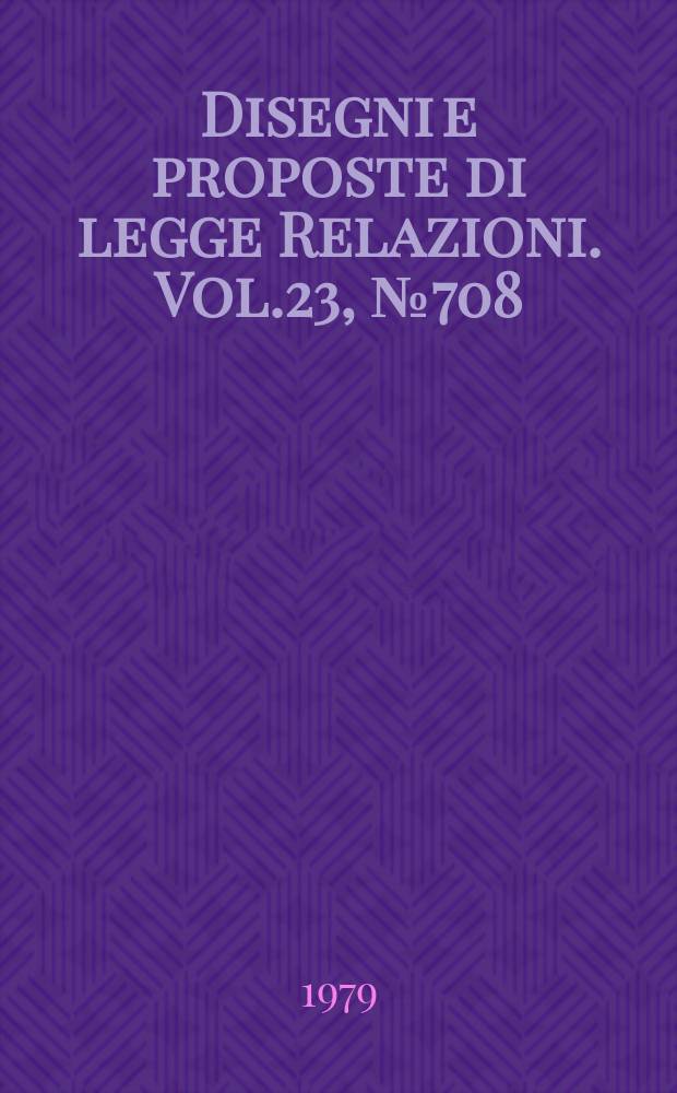 Disegni e proposte di legge Relazioni. Vol.23, №708