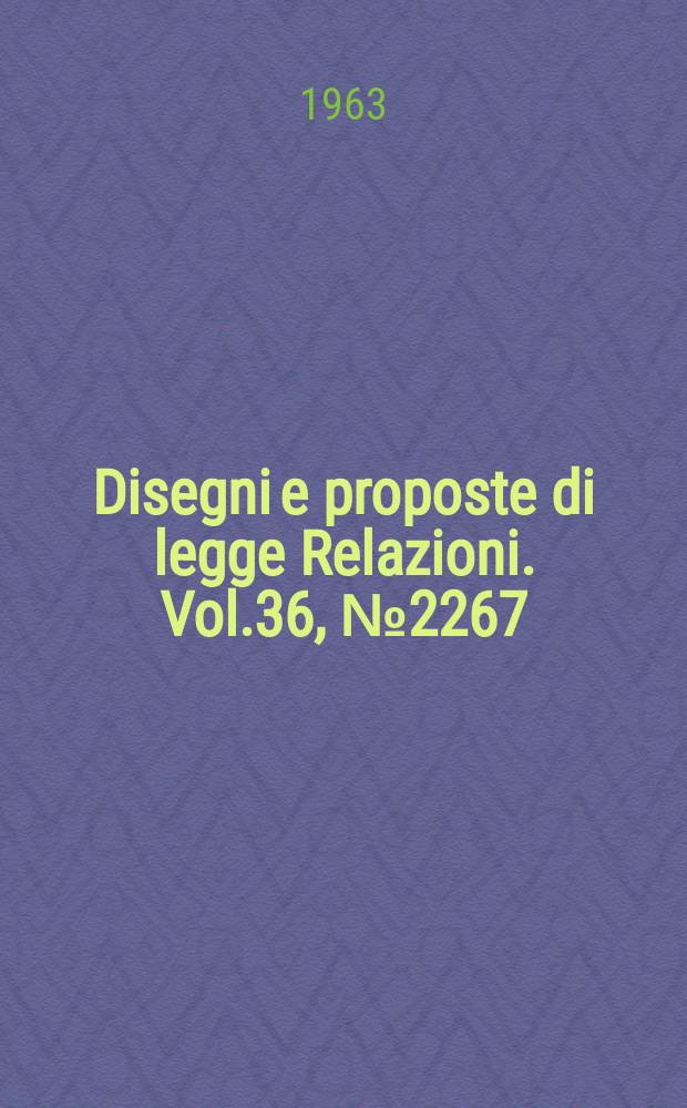 Disegni e proposte di legge Relazioni. Vol.36, №2267