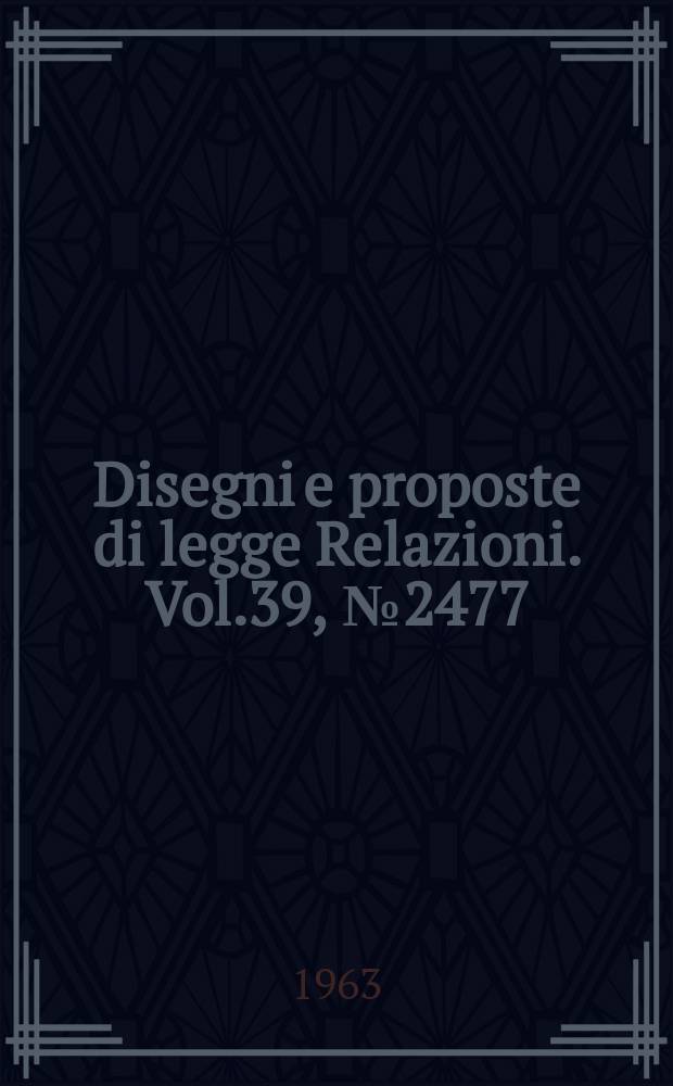 Disegni e proposte di legge Relazioni. Vol.39, №2477