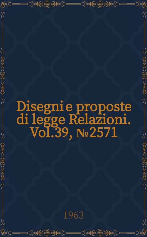 Disegni e proposte di legge Relazioni. Vol.39, №2571