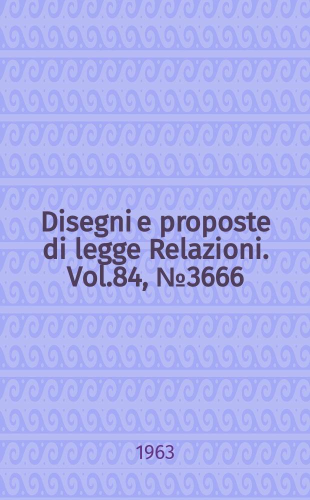 Disegni e proposte di legge Relazioni. Vol.84, №3666