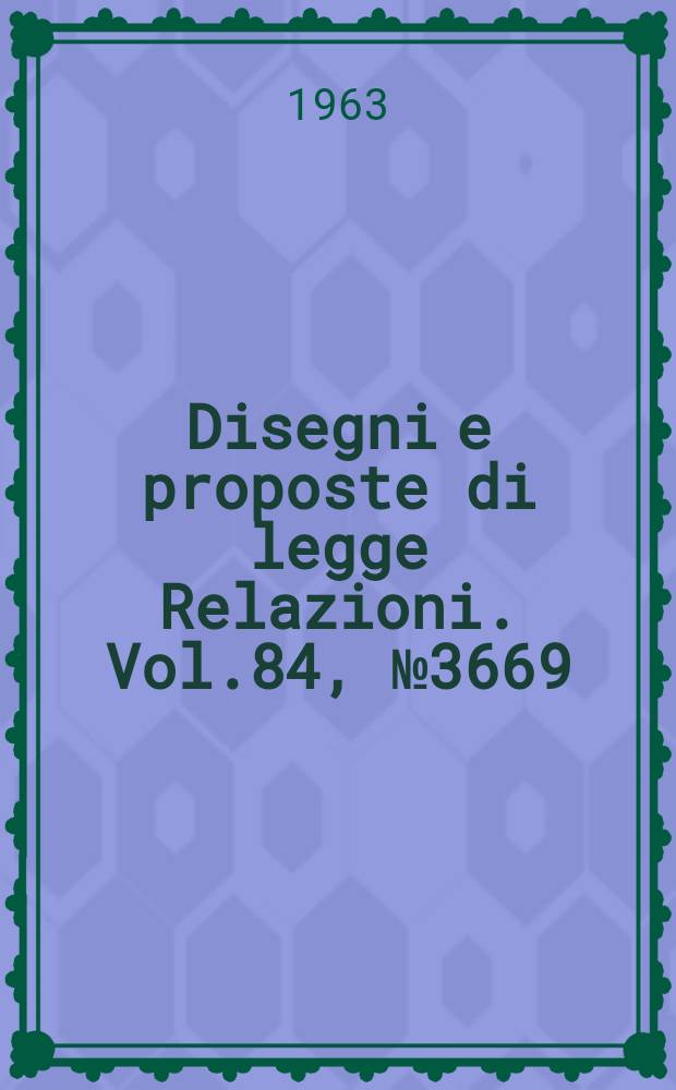 Disegni e proposte di legge Relazioni. Vol.84, №3669