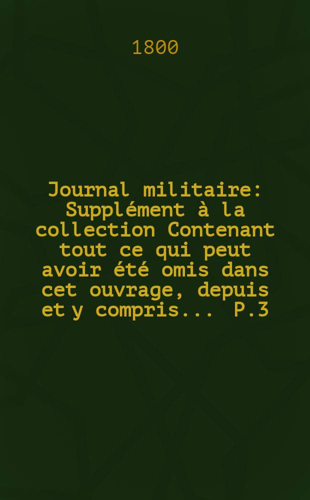 Journal militaire : Suppl&eacute;ment &agrave; la collection Contenant tout ce qui peut avoir &eacute;t&eacute; omis dans cet ouvrage, depuis et y compris ... P.3 : ... Le mois de juillet 1789 jusqu'a la fin de l'an 8