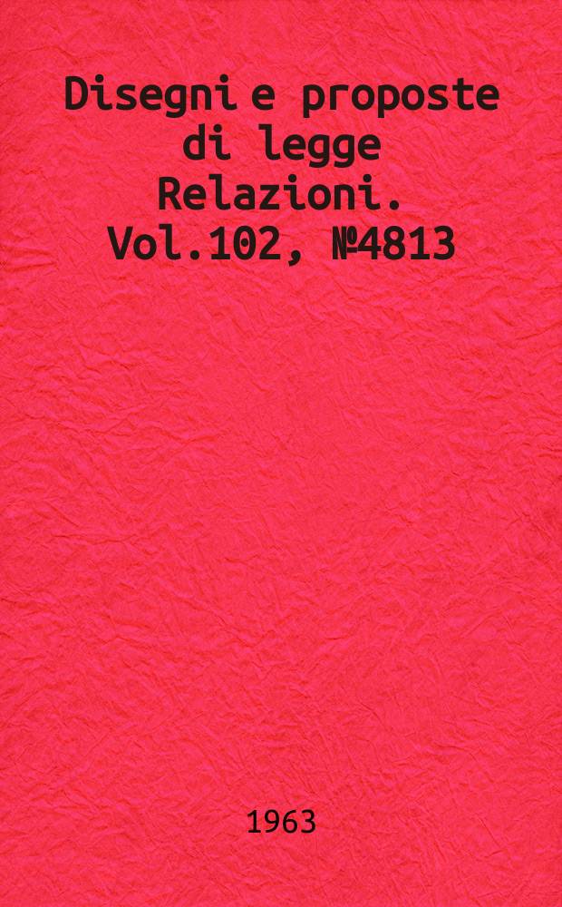 Disegni e proposte di legge Relazioni. Vol.102, №4813