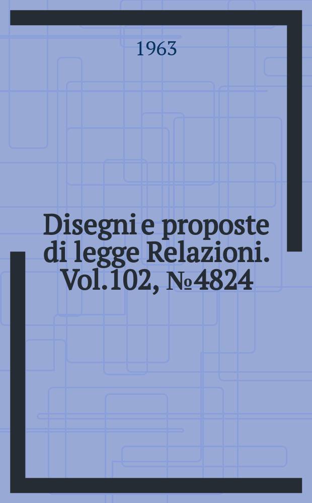 Disegni e proposte di legge Relazioni. Vol.102, №4824