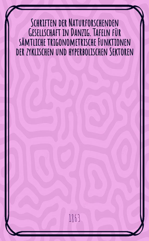 Schriften der Naturforschenden Gesellschaft in Danzig. Tafeln für sämtliche trigonometrische Funktionen der zyklischen und hyperbolischen Sektoren
