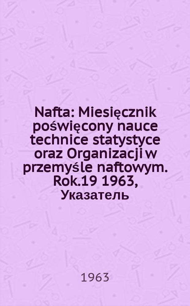 Nafta : Miesięcznik poświęcony nauce technice statystyce oraz Organizacji w przemyśle naftowym. Rok.19 1963, Указатель