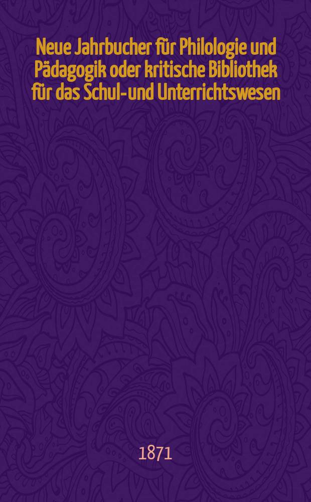 Neue Jahrbucher für Philologie und Pädagogik oder kritische Bibliothek für das Schul-und Unterrichtswesen : In Verbindung mit einem Verein von Gelehrten. Jg.17(41) 1871, Bd.103, H.1