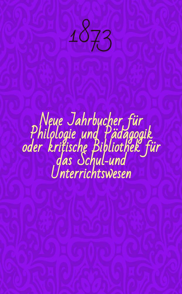 Neue Jahrbucher für Philologie und Pädagogik oder kritische Bibliothek für das Schul-und Unterrichtswesen : In Verbindung mit einem Verein von Gelehrten. Jg.19(43) 1873, Bd.107, H.12