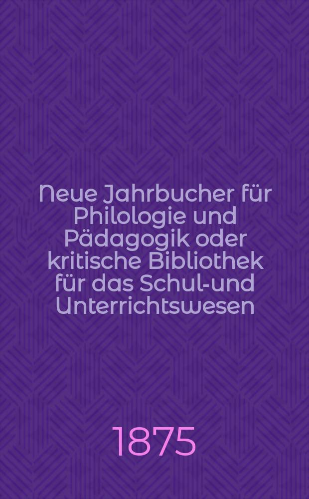 Neue Jahrbucher für Philologie und Pädagogik oder kritische Bibliothek für das Schul-und Unterrichtswesen : In Verbindung mit einem Verein von Gelehrten. Jg.21(45) 1875, Bd.111, H.11