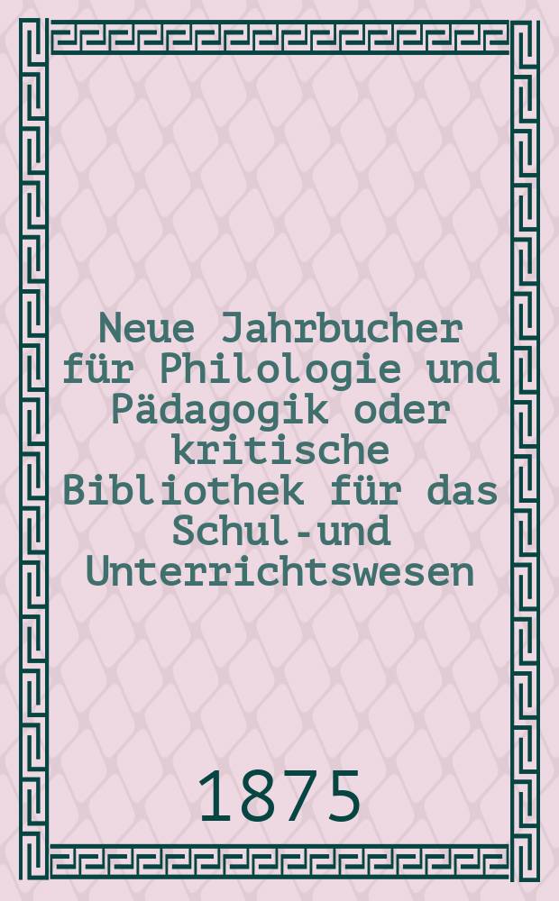 Neue Jahrbucher f&uuml;r Philologie und P&auml;dagogik oder kritische Bibliothek f&uuml;r das Schul-und Unterrichtswesen : In Verbindung mit einem Verein von Gelehrten. Jg.21(45) 1875, Bd.112, H.6