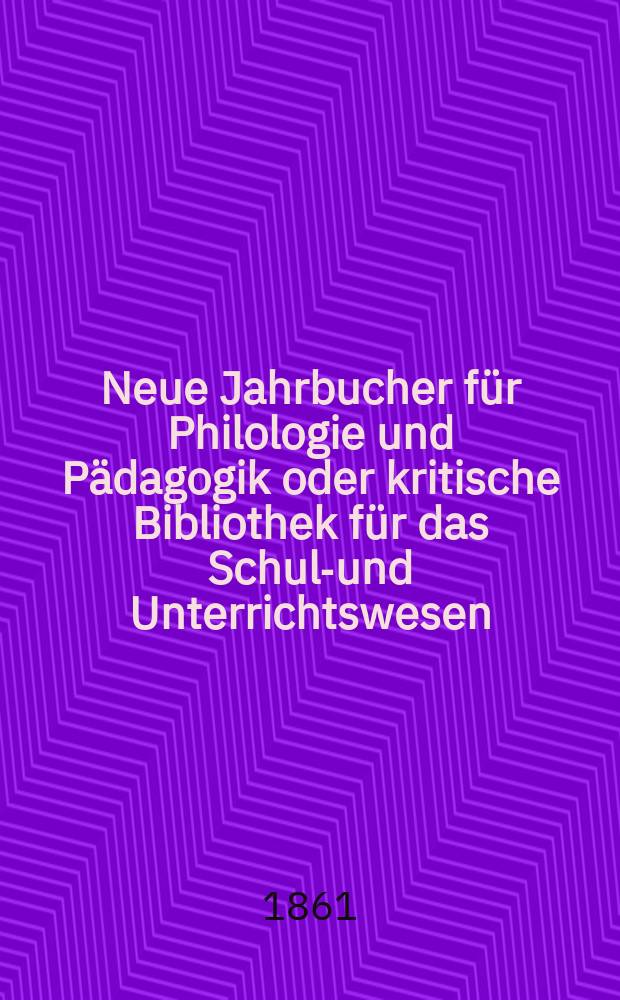 Neue Jahrbucher für Philologie und Pädagogik oder kritische Bibliothek für das Schul-und Unterrichtswesen : In Verbindung mit einem Verein von Gelehrten. Jg.7(31) 1861, Bd.84, H.6