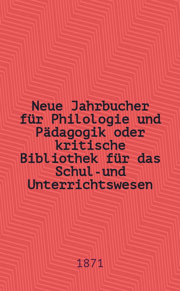 Neue Jahrbucher für Philologie und Pädagogik oder kritische Bibliothek für das Schul-und Unterrichtswesen : In Verbindung mit einem Verein von Gelehrten. Jg.17(41) 1871, Bd.104, H.4