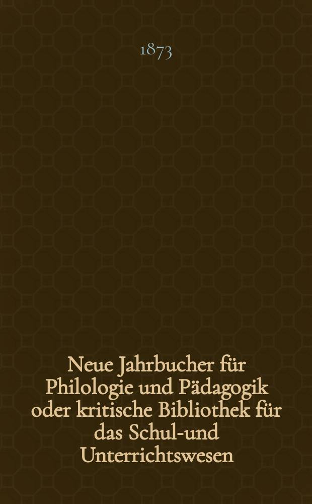Neue Jahrbucher für Philologie und Pädagogik oder kritische Bibliothek für das Schul-und Unterrichtswesen : In Verbindung mit einem Verein von Gelehrten. Jg.19(43) 1873, Bd.107, H.1