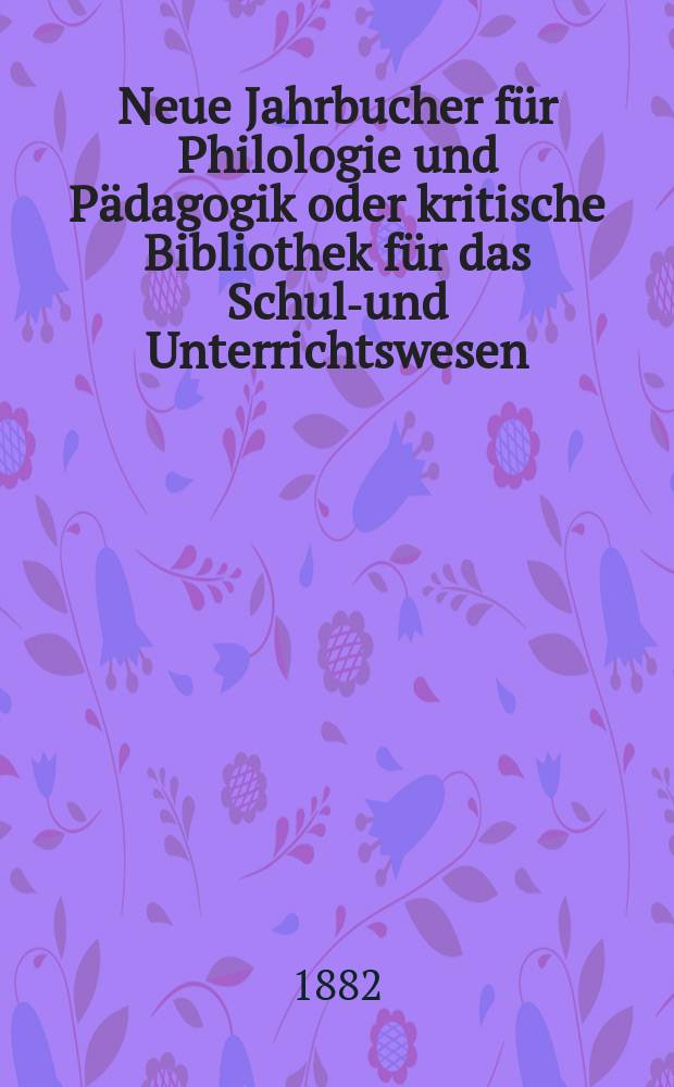 Neue Jahrbucher für Philologie und Pädagogik oder kritische Bibliothek für das Schul-und Unterrichtswesen : In Verbindung mit einem Verein von Gelehrten. Jg.28(52) 1882, Bd.125, H.4