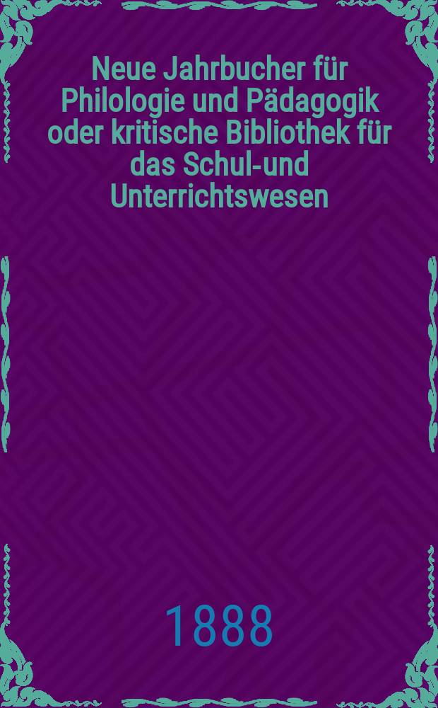 Neue Jahrbucher f&uuml;r Philologie und P&auml;dagogik oder kritische Bibliothek f&uuml;r das Schul-und Unterrichtswesen : In Verbindung mit einem Verein von Gelehrten. Jg.34(58) 1888, Bd.138, H.1