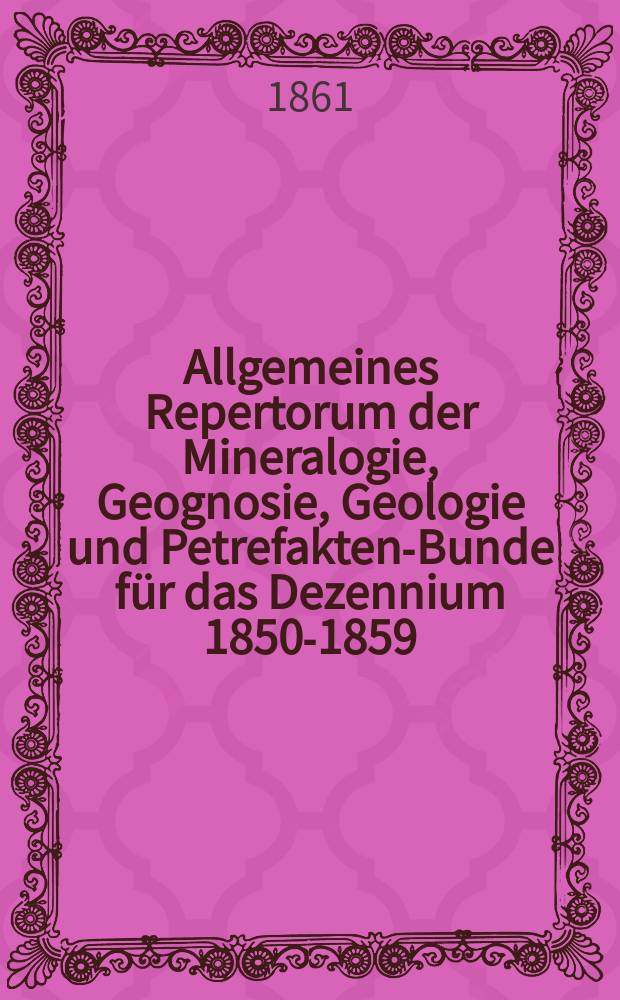 Allgemeines Repertorum der Mineralogie, Geognosie, Geologie und Petrefakten-Bunde für das Dezennium 1850-1859 : Ein Personal-Real-und Lokal-Index zu den in Leonhardts und Bronns Neuem Jahrbuche für Mineralogie, Geognosie, Geologie und Petrefakten Kunde : Jg. 1850-1859 enthaltenen Abhandlungen Briefen und Auszügen