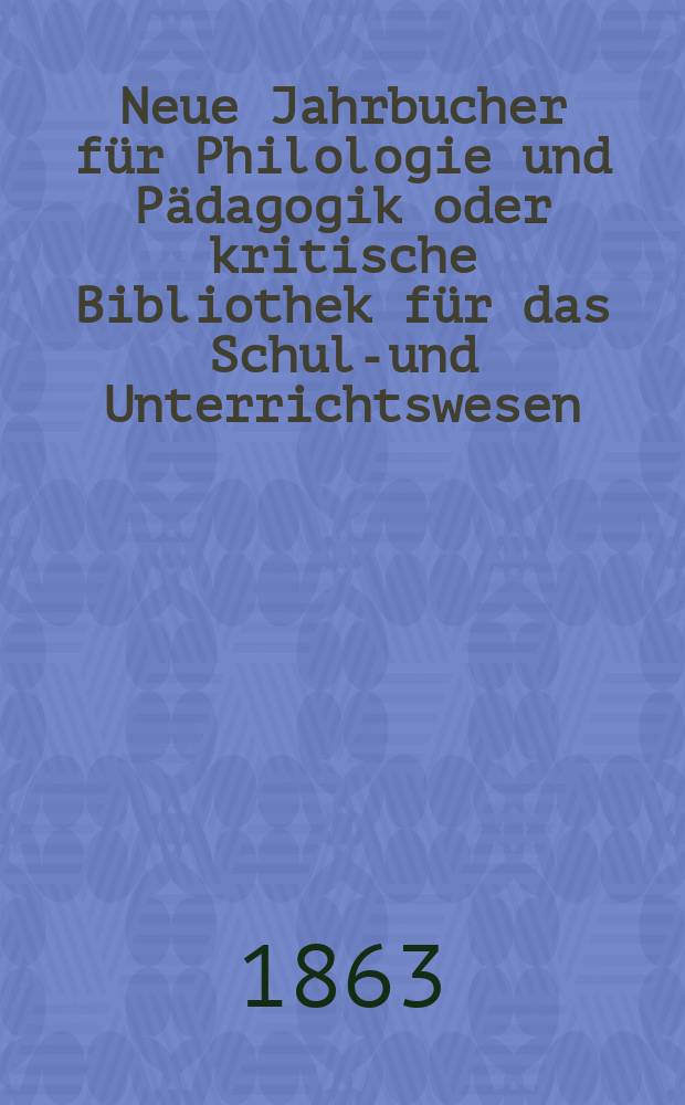 Neue Jahrbucher f&uuml;r Philologie und P&auml;dagogik oder kritische Bibliothek f&uuml;r das Schul-und Unterrichtswesen : In Verbindung mit einem Verein von Gelehrten. Jg.9(33) 1863, Bd.88, H.1