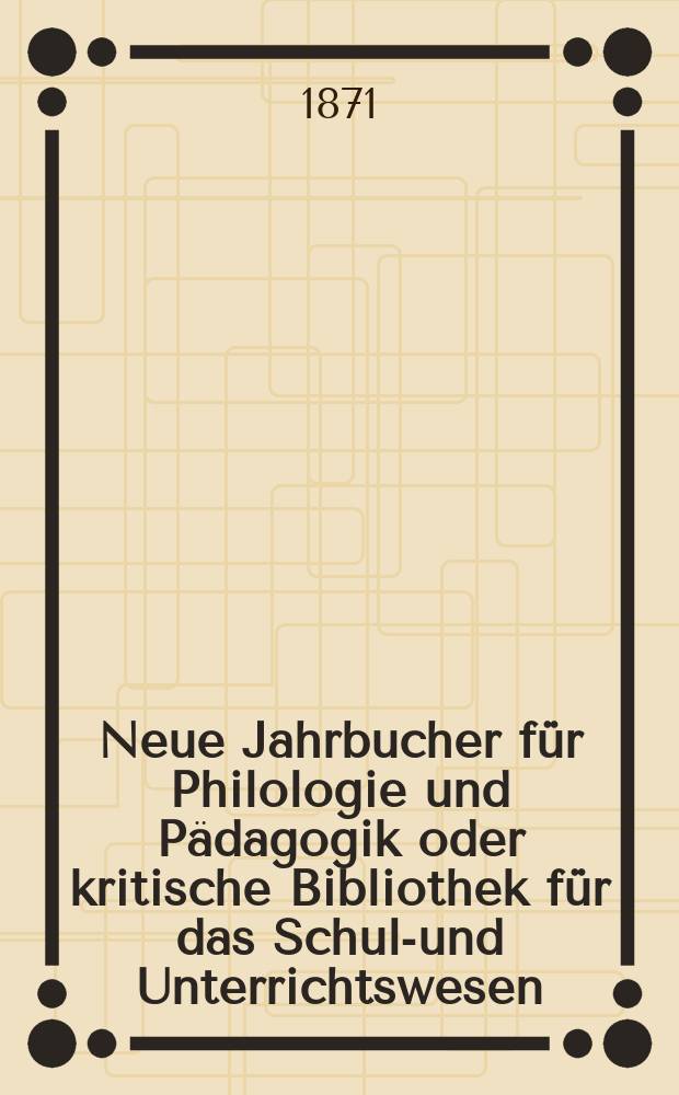 Neue Jahrbucher f&uuml;r Philologie und P&auml;dagogik oder kritische Bibliothek f&uuml;r das Schul-und Unterrichtswesen : In Verbindung mit einem Verein von Gelehrten. Jg.17(41) 1871, Bd.103, H.6