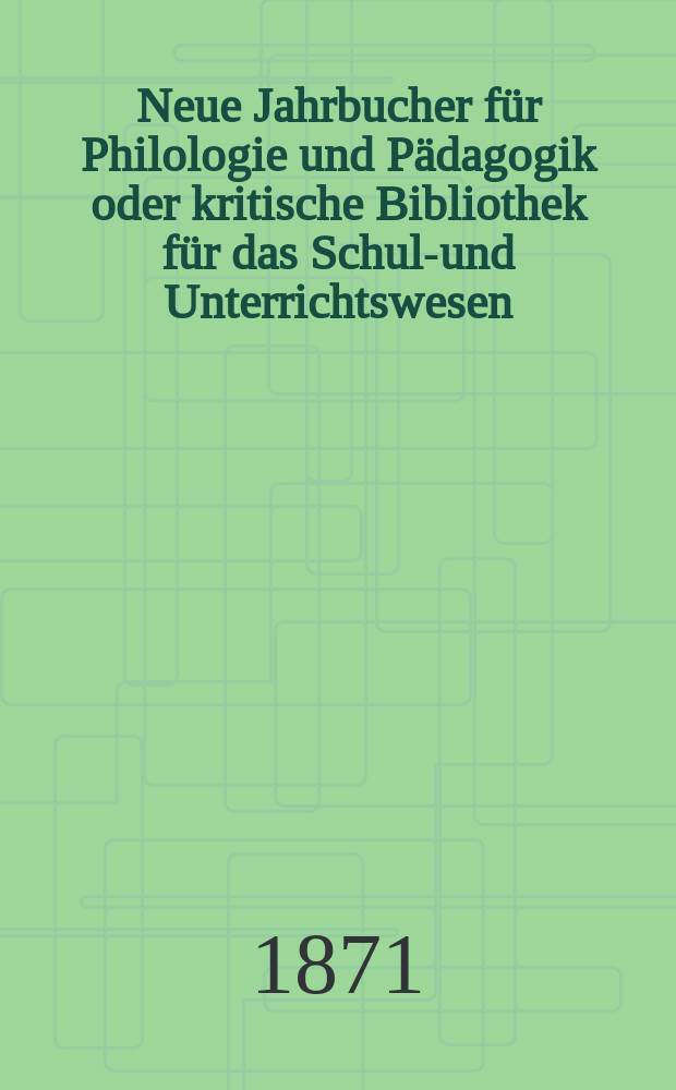 Neue Jahrbucher f&uuml;r Philologie und P&auml;dagogik oder kritische Bibliothek f&uuml;r das Schul-und Unterrichtswesen : In Verbindung mit einem Verein von Gelehrten. Jg.17(41) 1871, Bd.103, H.12