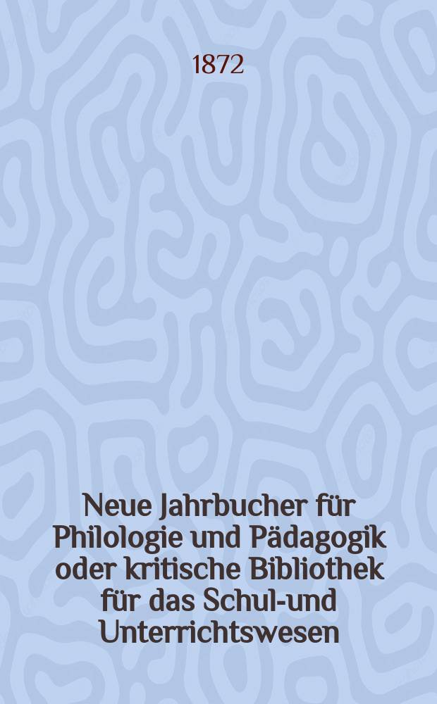 Neue Jahrbucher f&uuml;r Philologie und P&auml;dagogik oder kritische Bibliothek f&uuml;r das Schul-und Unterrichtswesen : In Verbindung mit einem Verein von Gelehrten. Jg.18(42) 1872, Bd.105, H.5