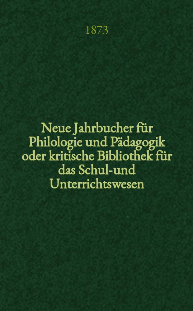Neue Jahrbucher f&uuml;r Philologie und P&auml;dagogik oder kritische Bibliothek f&uuml;r das Schul-und Unterrichtswesen : In Verbindung mit einem Verein von Gelehrten. Jg.19(43) 1873, Bd.107, H.5