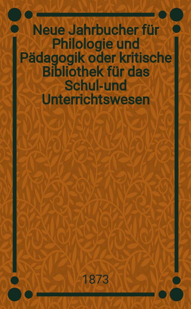 Neue Jahrbucher f&uuml;r Philologie und P&auml;dagogik oder kritische Bibliothek f&uuml;r das Schul-und Unterrichtswesen : In Verbindung mit einem Verein von Gelehrten. Jg.19(43) 1873, Bd.107, H.6