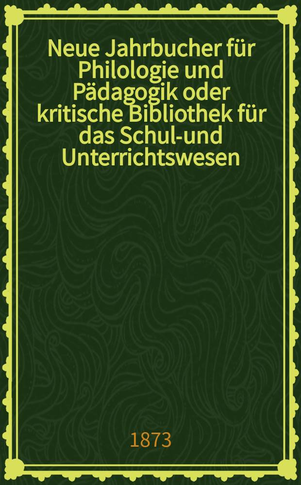 Neue Jahrbucher f&uuml;r Philologie und P&auml;dagogik oder kritische Bibliothek f&uuml;r das Schul-und Unterrichtswesen : In Verbindung mit einem Verein von Gelehrten. Jg.19(43) 1873, Bd.108, H.2