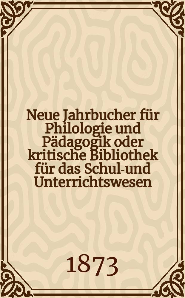 Neue Jahrbucher f&uuml;r Philologie und P&auml;dagogik oder kritische Bibliothek f&uuml;r das Schul-und Unterrichtswesen : In Verbindung mit einem Verein von Gelehrten. Jg.19(43) 1873, Bd.108, H.5