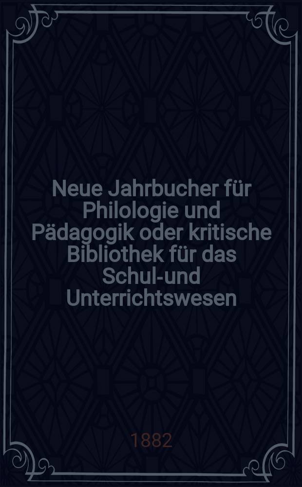 Neue Jahrbucher f&uuml;r Philologie und P&auml;dagogik oder kritische Bibliothek f&uuml;r das Schul-und Unterrichtswesen : In Verbindung mit einem Verein von Gelehrten. Jg.28(52) 1882, Bd.126, H.1