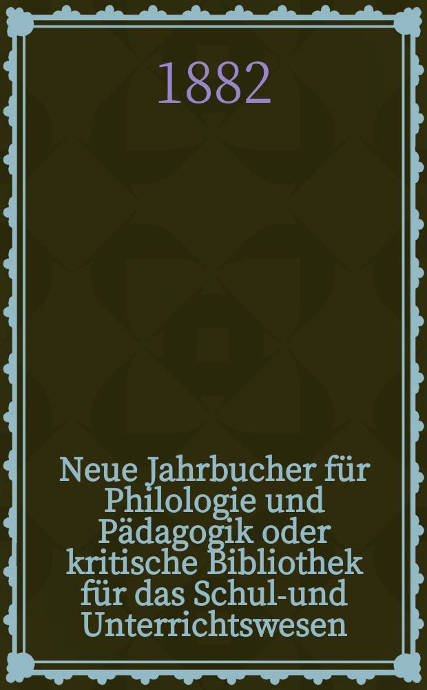 Neue Jahrbucher f&uuml;r Philologie und P&auml;dagogik oder kritische Bibliothek f&uuml;r das Schul-und Unterrichtswesen : In Verbindung mit einem Verein von Gelehrten. Jg.28(52) 1882, Bd.126, H.2