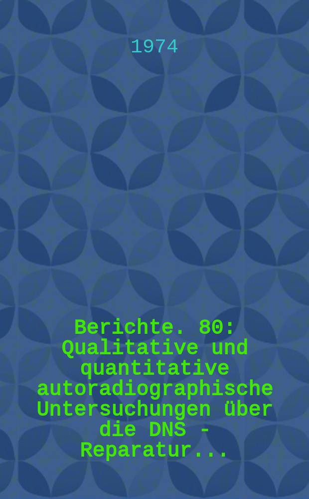 Berichte. 80 : Qualitative und quantitative autoradiographische Untersuchungen über die DNS - Reparatur...