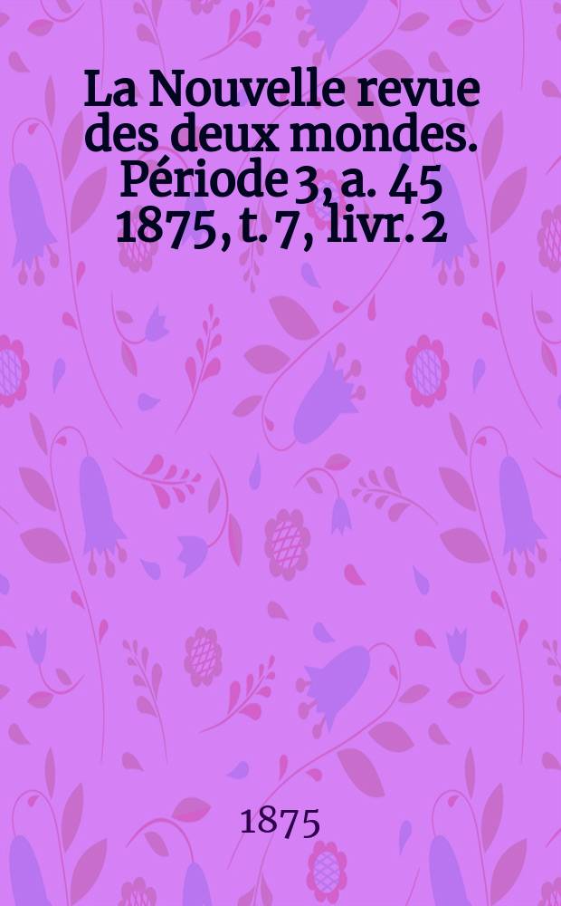 La Nouvelle revue des deux mondes. Période 3, a. 45 1875, t. 7, livr. [2]