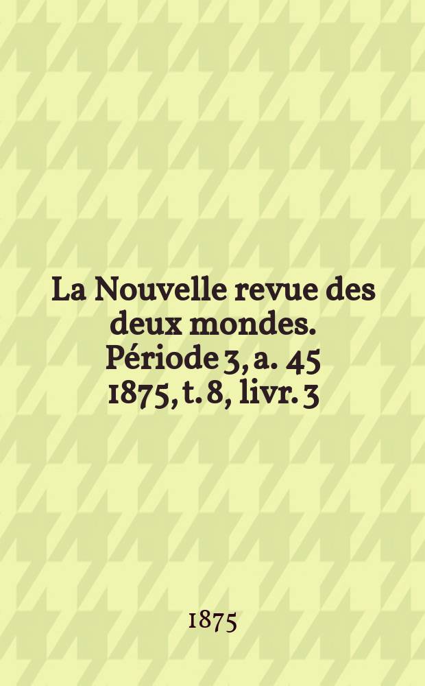 La Nouvelle revue des deux mondes. Période 3, a. 45 1875, t. 8, livr. 3