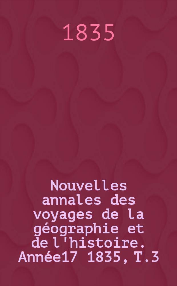 Nouvelles annales des voyages de la g&eacute;ographie et de l'histoire. Ann&eacute;e17 1835, T.3(7)