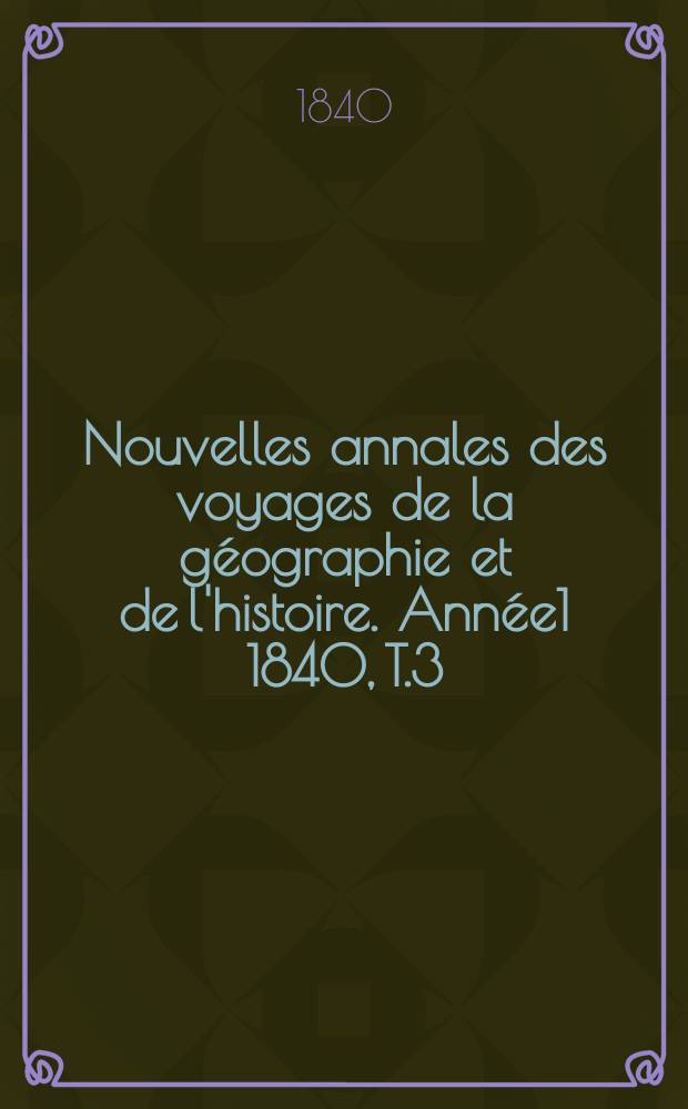 Nouvelles annales des voyages de la g&eacute;ographie et de l'histoire. Ann&eacute;e1 1840, T.3