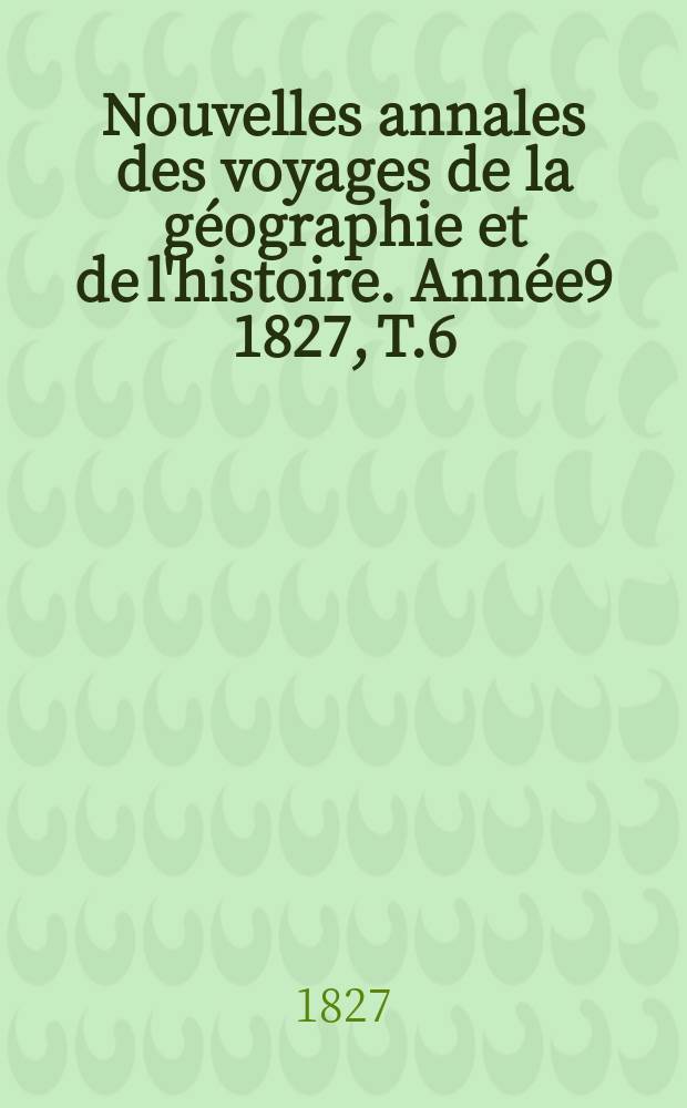 Nouvelles annales des voyages de la g&eacute;ographie et de l'histoire. Ann&eacute;e9 1827, T.6