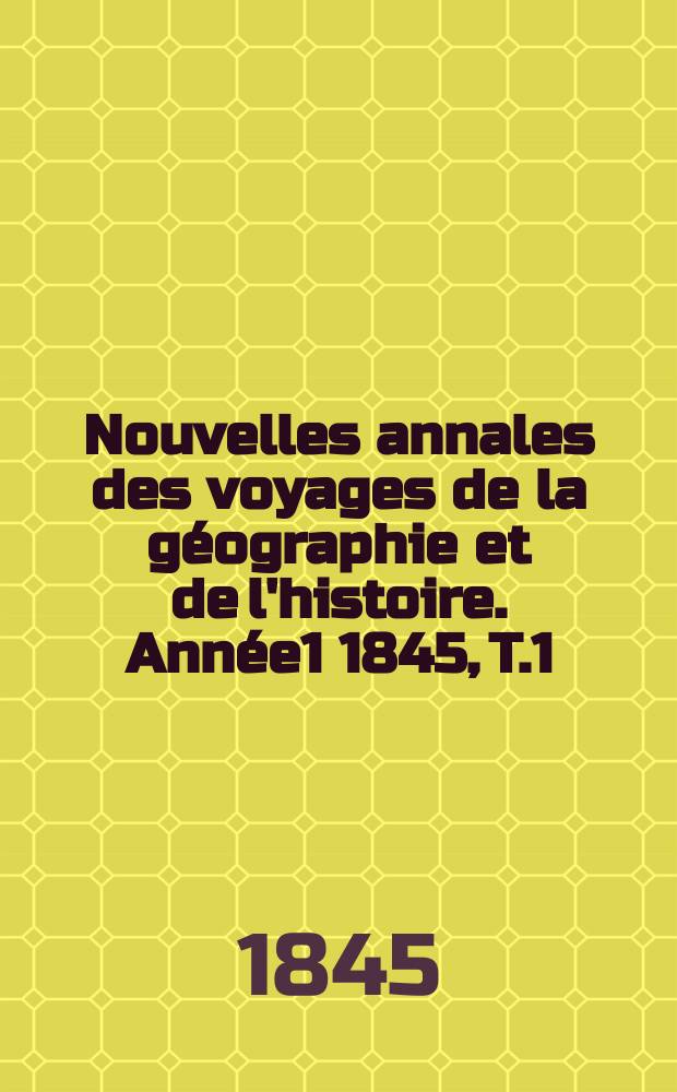 Nouvelles annales des voyages de la g&eacute;ographie et de l'histoire. Ann&eacute;e1 1845, T.1