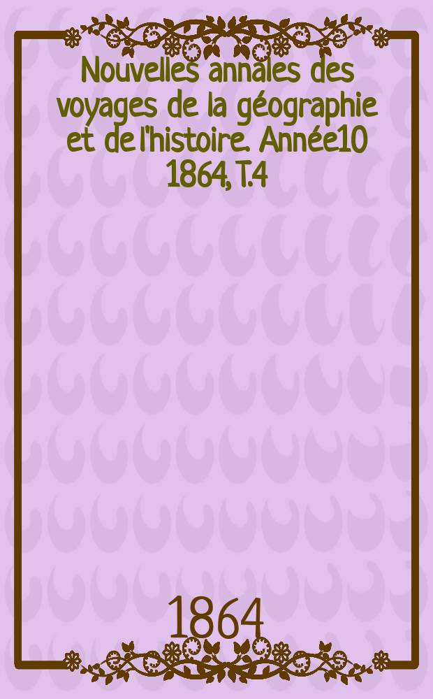 Nouvelles annales des voyages de la g&eacute;ographie et de l'histoire. Ann&eacute;e10 1864, T.4