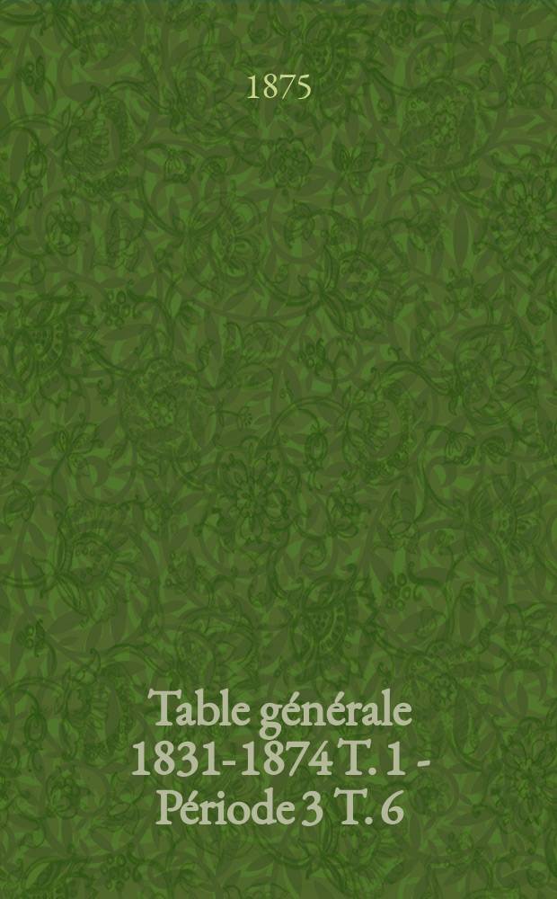 Table générale 1831-1874 [T. 1 - Période 3 T. 6]
