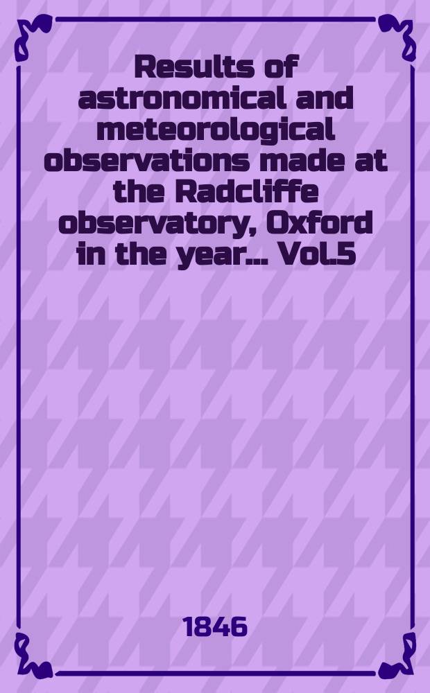 Results of astronomical and meteorological observations made at the Radcliffe observatory, Oxford in the year... Vol.5 : ... in the year 1844