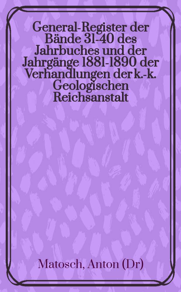 General-Register der Bände 31-40 des Jahrbuches und der Jahrgänge 1881-1890 der Verhandlungen der k.-k. Geologischen Reichsanstalt