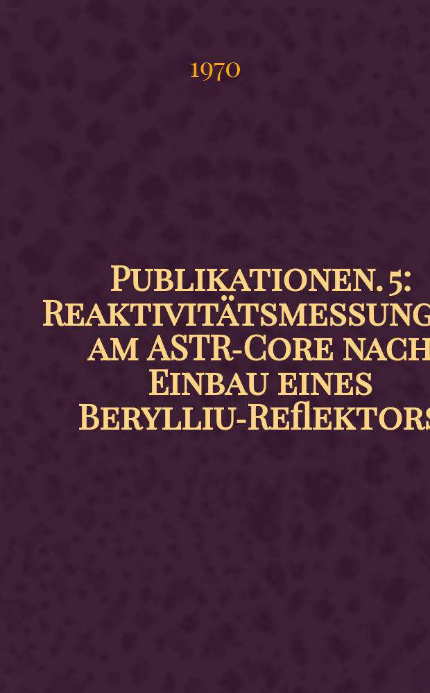[Publikationen]. 5 : Reaktivitätsmessungen am ASTRA- Core nach Einbau eines Beryllium- Reflektors
