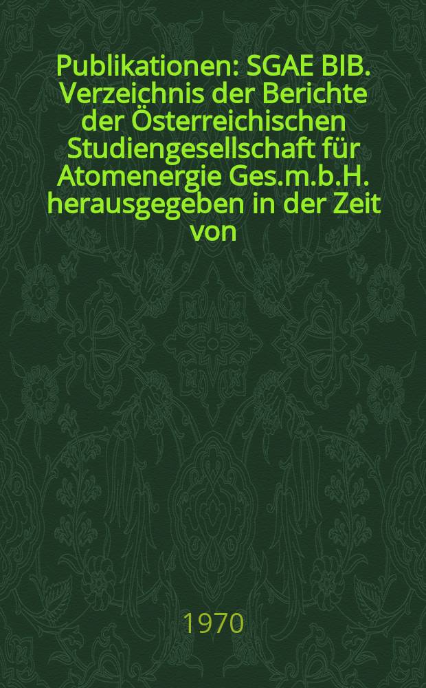 [Publikationen] : SGAE BIB. Verzeichnis der Berichte der Österreichischen Studiengesellschaft für Atomenergie Ges.m.b.H. herausgegeben in der Zeit von ...