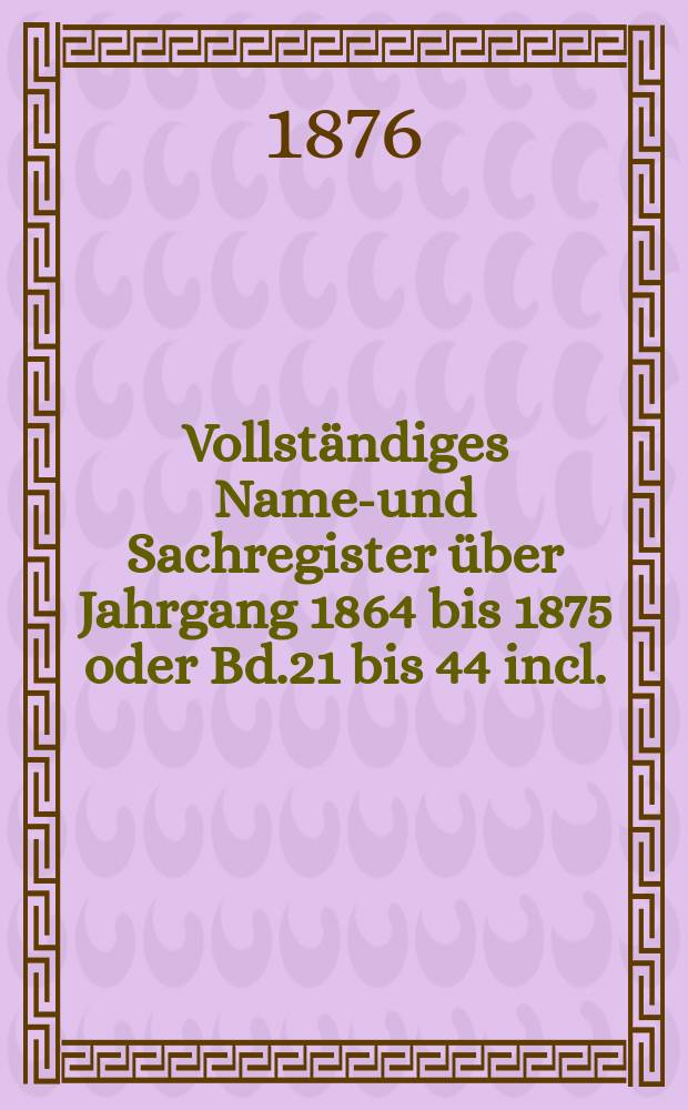 Vollständiges Namen- und Sachregister über Jahrgang 1864 bis 1875 oder Bd.21 bis 44 incl.