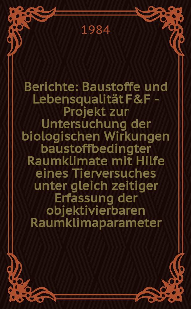 Berichte : Baustoffe und Lebensqualität F&F - Projekt zur Untersuchung der biologischen Wirkungen baustoffbedingter Raumklimate mit Hilfe eines Tierversuches unter gleich zeitiger Erfassung der objektivierbaren Raumklimaparameter