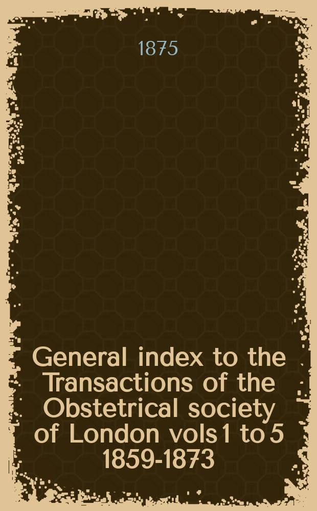 General index to the Transactions of the Obstetrical society of London vols 1 to 5 [1859-1873]