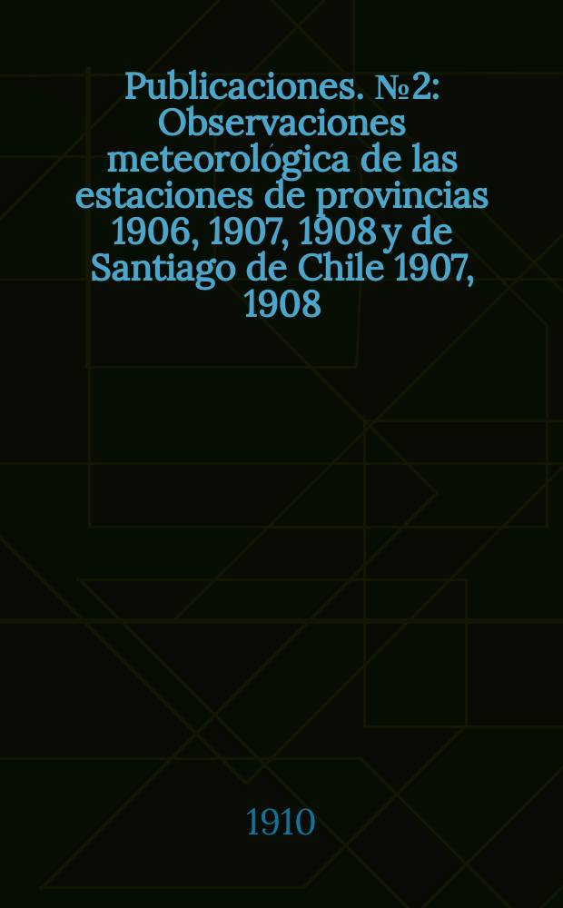 Publicaciones. №2 : Observaciones meteorológica de las estaciones de provincias 1906, 1907, 1908 y de Santiago de Chile 1907, 1908
